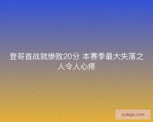 登哥首战就惨败20分 本赛季最大失落之人令人心疼 登哥首战就惨败20分 本赛季最大失落之人令人心疼
