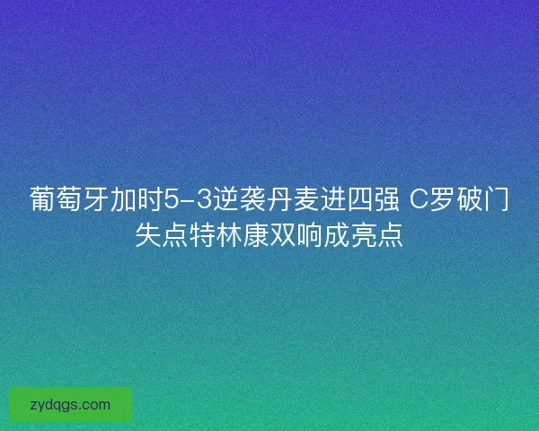 葡萄牙加时5-3逆袭丹麦进四强 C罗破门失点特林康双响成亮点