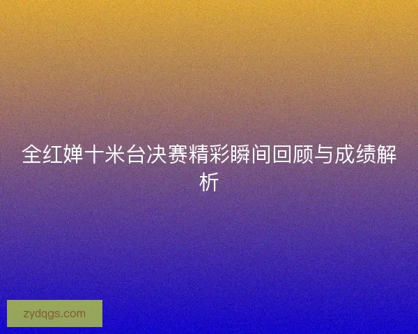 全红婵十米台决赛精彩瞬间回顾与成绩解析