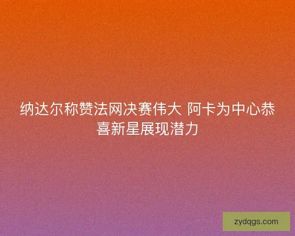纳达尔称赞法网决赛伟大 阿卡为中心恭喜新星展现潜力 纳达尔称赞法网决赛伟大 阿卡为中心恭喜新星展现潜力
