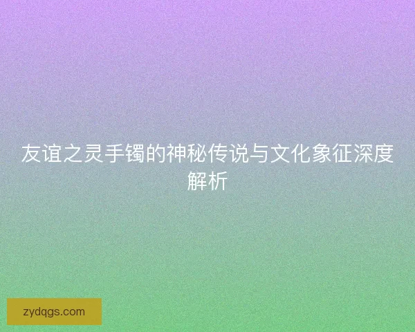 友谊之灵手镯的神秘传说与文化象征深度解析