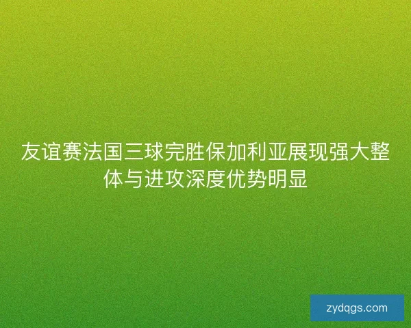 友谊赛法国三球完胜保加利亚展现强大整体与进攻深度优势明显