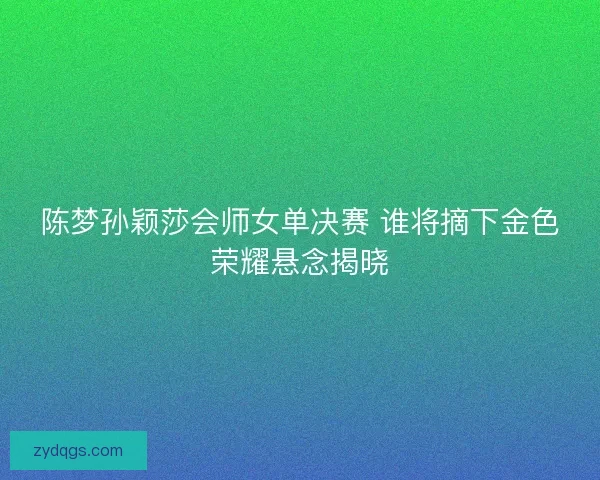 陈梦孙颖莎会师女单决赛 谁将摘下金色荣耀悬念揭晓 陈梦孙颖莎会师女单决赛 谁将摘下金色荣耀悬念揭晓