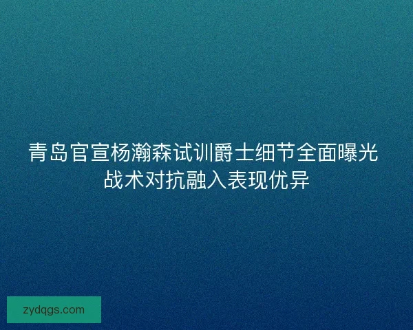 青岛官宣杨瀚森试训爵士细节全面曝光 战术对抗融入表现优异 青岛官宣杨瀚森试训爵士细节全面曝光 战术对抗融入表现优异