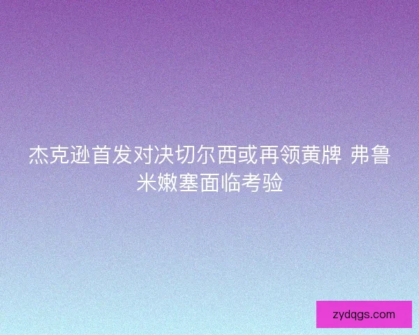 杰克逊首发对决切尔西或再领黄牌 弗鲁米嫩塞面临考验