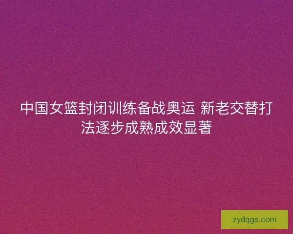 中国女篮封闭训练备战奥运 新老交替打法逐步成熟成效显著