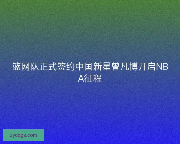 篮网队正式签约中国新星曾凡博开启NBA征程 篮网队正式签约中国新星曾凡博开启NBA征程