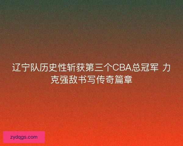 辽宁队历史性斩获第三个CBA总冠军 力克强敌书写传奇篇章