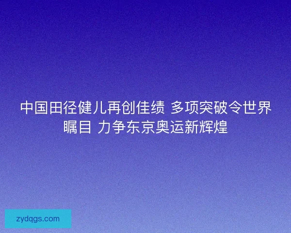 中国田径健儿再创佳绩 多项突破令世界瞩目 力争东京奥运新辉煌
