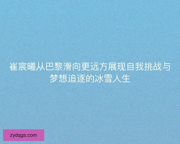 崔宸曦从巴黎滑向更远方展现自我挑战与梦想追逐的冰雪人生