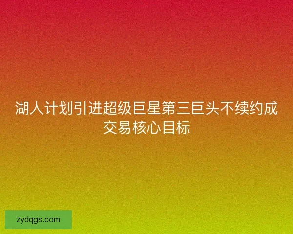 湖人计划引进超级巨星第三巨头不续约成交易核心目标