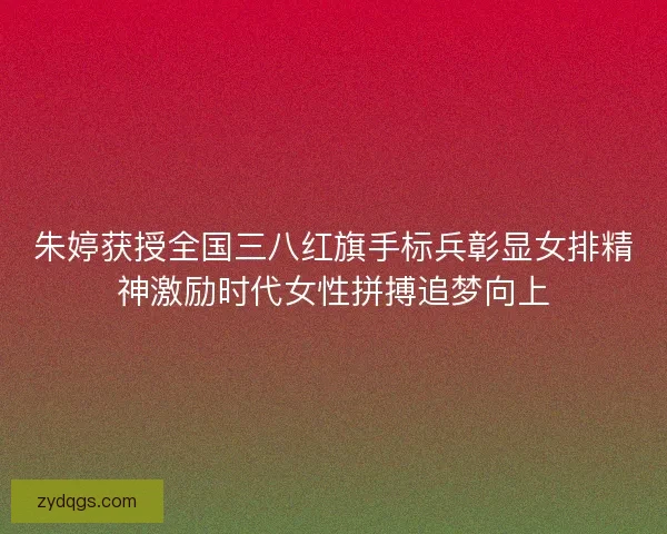 朱婷获授全国三八红旗手标兵彰显女排精神激励时代女性拼搏追梦向上