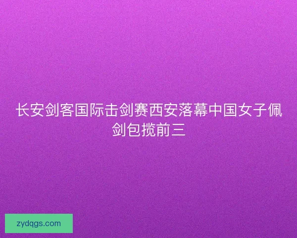 长安剑客国际击剑赛西安落幕中国女子佩剑包揽前三