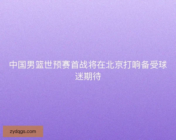 中国男篮世预赛首战将在北京打响备受球迷期待