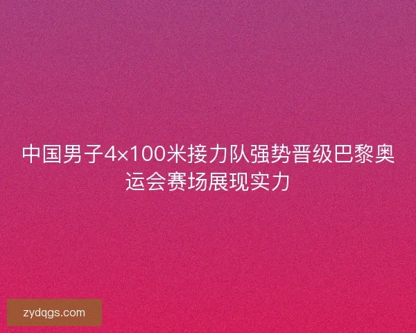 中国男子4×100米接力队强势晋级巴黎奥运会赛场展现实力 中国男子4×100米接力队强势晋级巴黎奥运会赛场展现实力