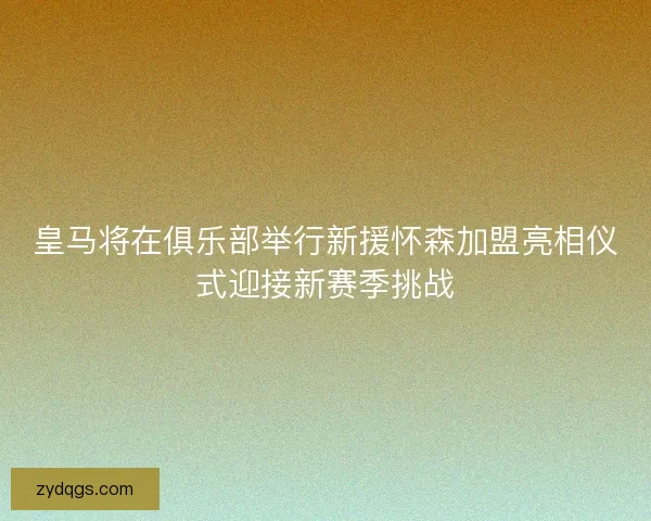 皇马将在俱乐部举行新援怀森加盟亮相仪式迎接新赛季挑战 皇马将在俱乐部举行新援怀森加盟亮相仪式迎接新赛季挑战