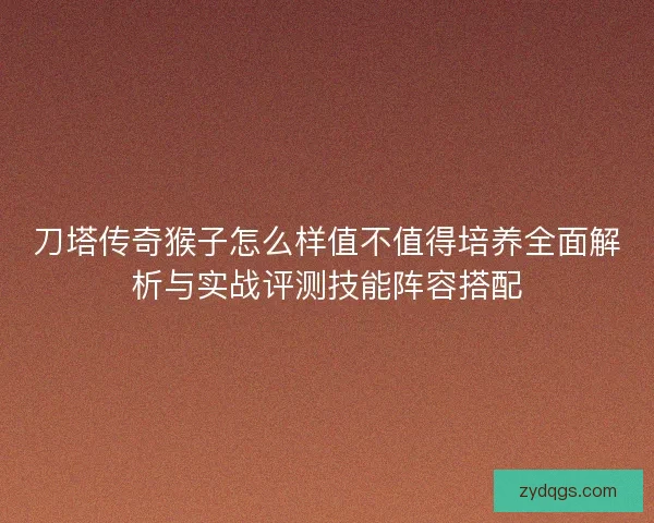 刀塔传奇猴子怎么样值不值得培养全面解析与实战评测技能阵容搭配
