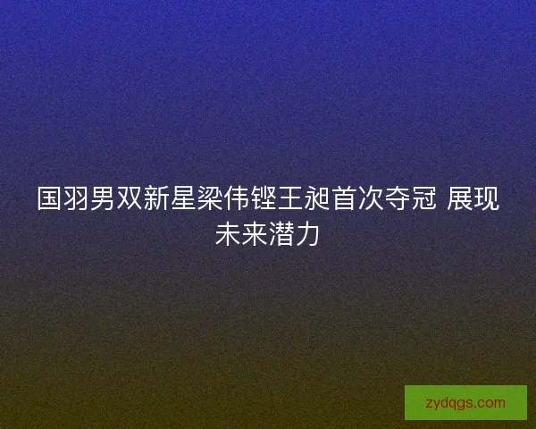 国羽男双新星梁伟铿王昶首次夺冠 展现未来潜力 国羽男双新星梁伟铿王昶首次夺冠 展现未来潜力